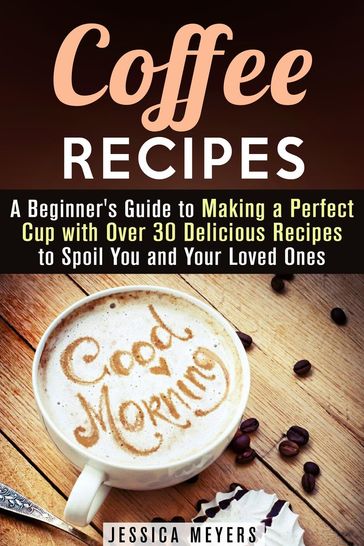 Coffee Recipes: A Beginner's Guide to Making a Perfect Cup with Over 30 Delicious Recipes to Spoil You and Your Loved Ones - Jessica Meyers