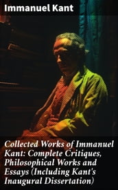 Collected Works of Immanuel Kant: Complete Critiques, Philosophical Works and Essays (Including Kant s Inaugural Dissertation)