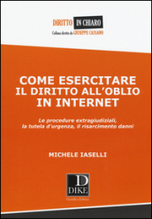 Come esercitare il diritto all oblio in internet. Le procedure extragiudiziali, la tutela d urgenza, il risarcimento danni