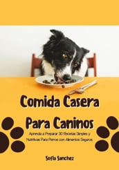 Comida Casera Para Caninos: Aprenda a Preparar 30 Recetas Simples y Nutritivas Para Perros con Alimentos Seguros