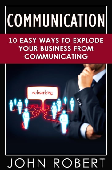Communication: 10 Easy Ways to Explode Your Business From Communicating - Robert John