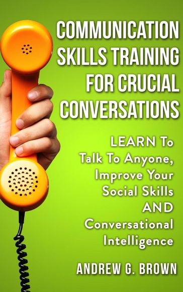 Communication Skills Training For Crucial Conversations: Learn To Talk To Anyone, Improve Your Social Skills And Conversational Intelligence - Andrew G. Brown