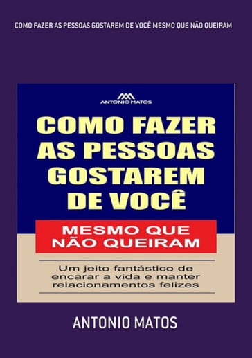 Como Fazer As Pessoas Gostarem De Você Mesmo Que Não Queiram - Antonio Matos