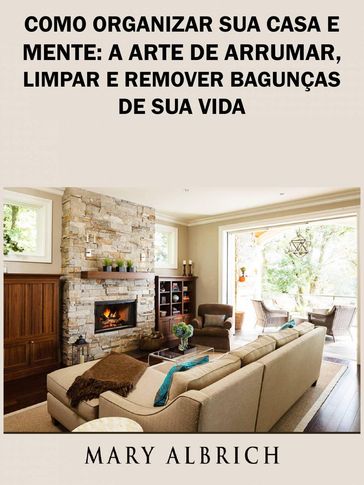 Como Organizar Sua Casa e Mente: A Arte de Arrumar, Limpar e Remover Bagunças de Sua Vida - Mary Albrich