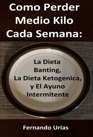 Como Perder Medio Kilo Cada Semana: La Dieta Banting, La Dieta Ketogenica, y El Ayuno Intermitente - Fernando Urias