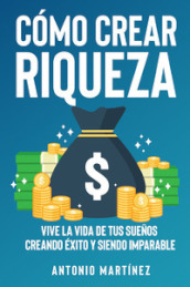 Como crear riqueza. Vive la vida de tus suenos creando éxito y siendo imparable