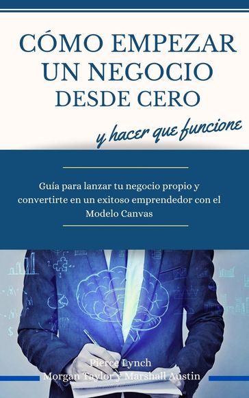 Como empezar un negocio desde cero y hacer que funcione. Guia para lanzar tu negocio propio y convertirte en un exitoso emprendedor con el Modelo Canvas - Pierce Lynch - Morgan Taylor - Marshall Austin