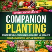 Companion Planting for Beginners: A Comprehensive Guide to Growing Vegetables, Fruits, Flowers, Herbs, Cacti, and Succulents while Maximizing Yield and Plant Compatibility