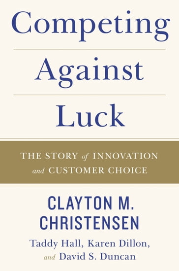 Competing Against Luck - Clayton M Christensen - Taddy Hall - Karen Dillon - David S. Duncan