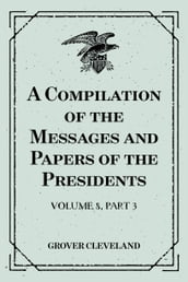 A Compilation of the Messages and Papers of the Presidents : Volume 8, part 3: Grover Cleveland, First Term