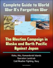 Complete Guide to World War II s Forgotten War: The Aleutian Campaign in Alaska and North Pacific Against Japan - Kiska, Attu, Komandorski Islands, Operation Landcrab, Cold Weather Fighting, Navy