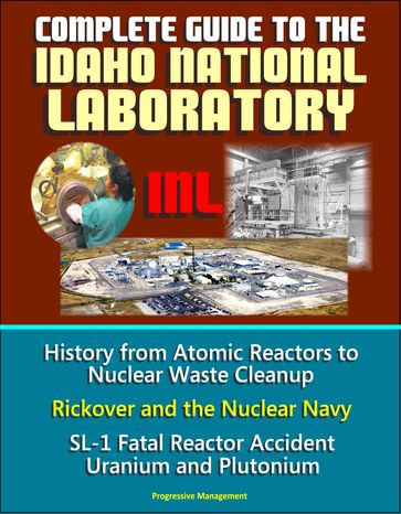 Complete Guide to the Idaho National Laboratory (INL) - History from Atomic Reactors to Nuclear Waste Cleanup, Rickover and the Nuclear Navy, SL-1 Fatal Reactor Accident, Uranium and Plutonium - Progressive Management