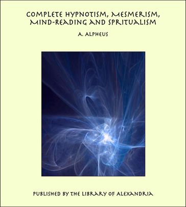 Complete Hypnotism, Mesmerism, Mind-Reading and Spiritualism: How to Hypnotize: Being an Exhaustive and Practical System of Method, Application, and Use - A. Alpheus