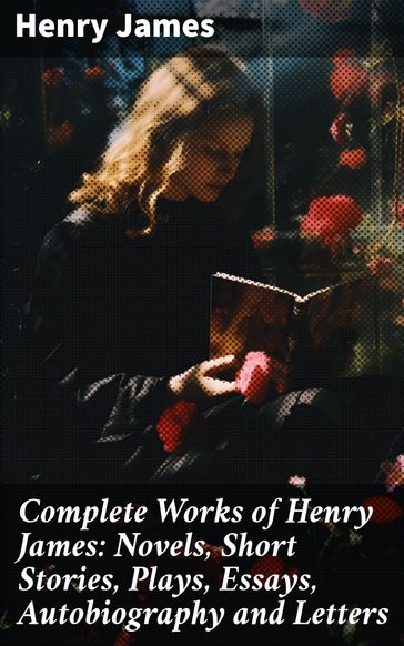 Complete Works of Henry James: Novels, Short Stories, Plays, Essays, Autobiography and Letters - James Henry