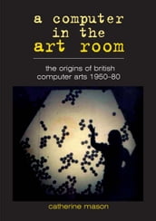 A Computer in the Art Room: the Origins of British Computer Arts 1950-1980