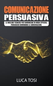 Comunicazione Persuasiva:Le migliori tecniche per comunicare in modo efficace, persuasivo dominando le conversazioni.