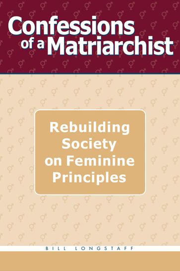 Confessions of a Matriarchist: Rebuilding Society on Feminine Principles - Bill Longstaff