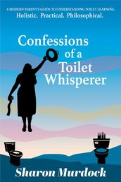 Confessions of a Toilet Whisperer: A Modern Parent s Guide to Understanding Toilet Learning. Holistic. Practical. Philosophical.