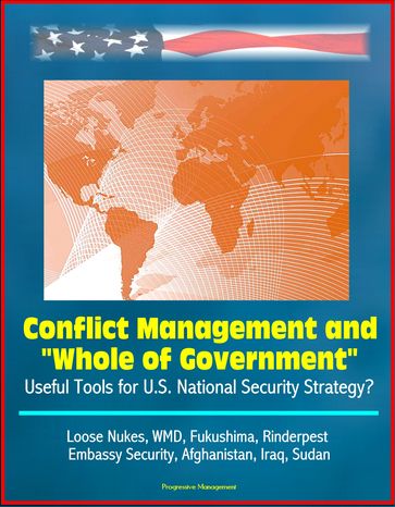 Conflict Management and "Whole of Government": Useful Tools for U.S. National Security Strategy? Loose Nukes, WMD, Fukushima, Rinderpest, Embassy Security, Afghanistan, Iraq, Sudan - Progressive Management