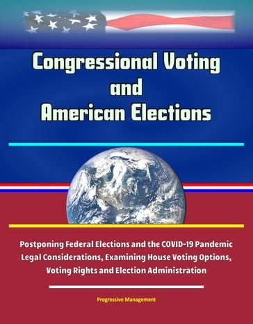 Congressional Voting and American Elections: Postponing Federal Elections and the COVID-19 Pandemic Legal Considerations, Examining House Voting Options, Voting Rights and Election Administration - Progressive Management