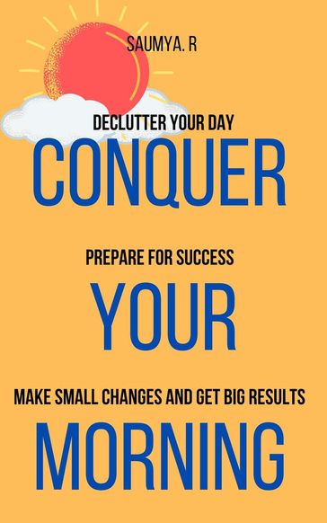 Conquer Your Morning: Declutter Your Day, Prepare For Success, Make Small Changes And Get Big Results - Saumya R