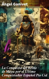 La Conquista del Reino de Maya por el Último Conquistador Español Pío Cid