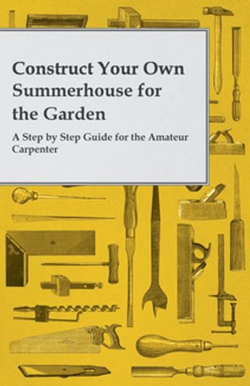 Construct Your Own Summerhouse for the Garden - A Step by Step Guide for the Amateur Carpenter - ANON