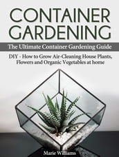 Container Gardening: The Ultimate Container Gardening Guide: DIY - How to Grow Air-Cleaning House Plants, Flowers and Organic Vegetables at home