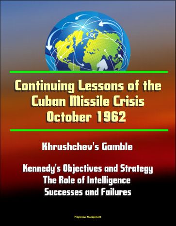 Continuing Lessons of the Cuban Missile Crisis October 1962: Khrushchev's Gamble, Missile Deployment, Kennedy's Objectives and Strategy, The Role of Intelligence - Successes and Failures - Progressive Management