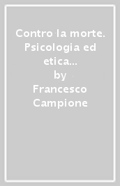 Contro la morte. Psicologia ed etica dell aiuto ai morenti