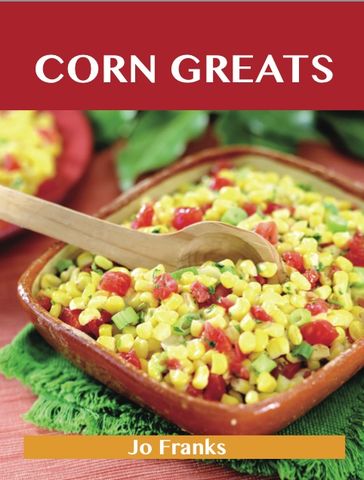 Corn Greats: Delicious Corn Recipes, The Top 95 Corn Recipes - Jo Franks