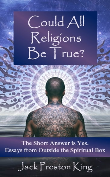 Could All Religions Be True? The Short Answer is Yes. Essays from Outside the Spiritual Box - Jack Preston King