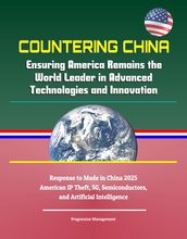 Countering China: Ensuring America Remains the World Leader in Advanced Technologies and Innovation - Response to Made in China 2025, American IP Theft, 5G, Semiconductors, and Artificial Intelligence