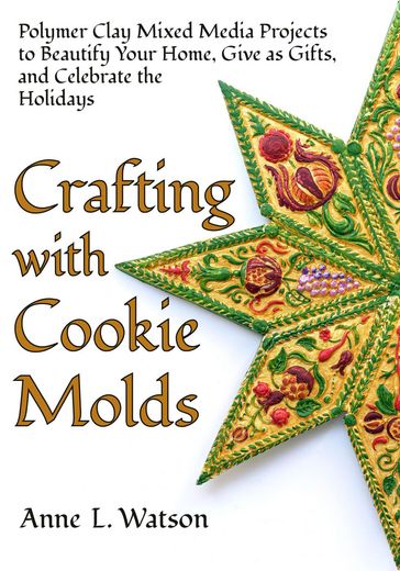 Crafting with Cookie Molds: Polymer Clay Mixed Media Projects to Beautify Your Home, Give as Gifts, and Celebrate the Holidays - Anne L. Watson