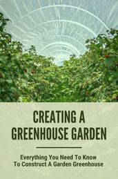 Creating A Greenhouse Garden: Everything You Need To Know To Construct A Garden Greenhouse