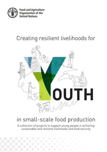 Creating Resilient Livelihoods for Youth in Small-Scale Food Production: A Collection of Projects to Support Young People in Achieving Sustainable and Resilient Livelihoods and Food Security - Food and Agriculture Organization of the United Nations