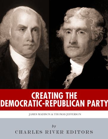 Creating the Democratic-Republican Party: The Lives and Legacies of Thomas Jefferson and James Madison - Charles River Editors