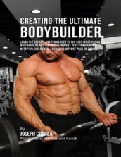 Creating the Ultimate Bodybuilder: Learn the Secrets and Tricks Used By the Best Professional Bodybuilders and Coaches to Improve Your Conditioning, Nutrition, and Mental Toughness Without Pills or Shakes