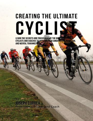 Creating the Ultimate Cyclist: Learn the Secrets and Tricks Used By the Best Professional Cyclists and Coaches to Improve Your Conditioning, Nutrition, and Mental Toughness: - Joseph Correa