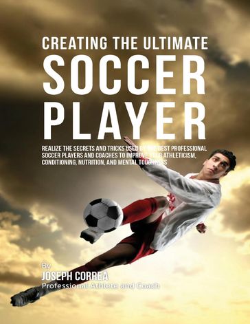 Creating the Ultimate Soccer Player: Realize the Secrets and Tricks Used By the Best Professional Soccer Players and Coaches to Improve Your Athleticism, Conditioning, Nutrition, and Mental Toughness - Joseph Correa