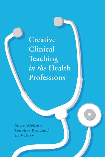 Creative Clinical Teaching in the Health Professions - Beth Perry - Caroline Park - Sherri Melrose