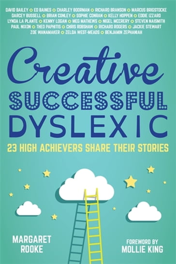 Creative, Successful, Dyslexic - Benjamin Zephaniah - Brian Conley - Charley Boorman - Chris Robshaw - Darcey Bussell CBE - David Bailey CBE - Ed Baines - Eddie Izzard - Kelly Hoppen MBE - Kenny Logan - Lynda La Plante CBE - Marcus Brigstocke - Meg Mathews - Nigel McCrery - Paul Nixon - Richard Rogers - Sir Jackie Stewart OBE - Sir Richard Branson - Sophie Conran - Steven Naismith - Theo Paphitis - Zelda West-Meads - Zoe Wanamaker CBE