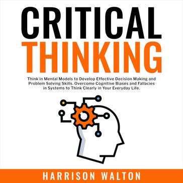 Critical Thinking: Think in Mental Models to Develop Effective Decision Making and Problem Solving Skills. Overcome Cognitive Biases and Fallacies in Systems to Think Clearly in Your Everyday Life. - Harrison Walton