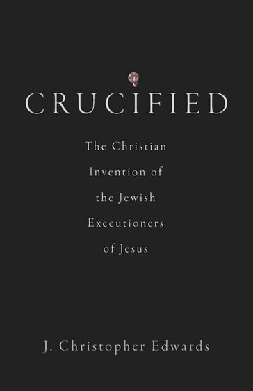 Crucified: The Christian Invention of the Jewish Executioners of Jesus - Christopher Edwards - J. - Ed