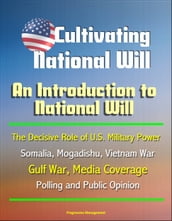 Cultivating National Will: An Introduction to National Will - The Decisive Role of U.S. Military Power, Somalia, Mogadishu, Vietnam War, Gulf War, Media Coverage, Polling and Public Opinion