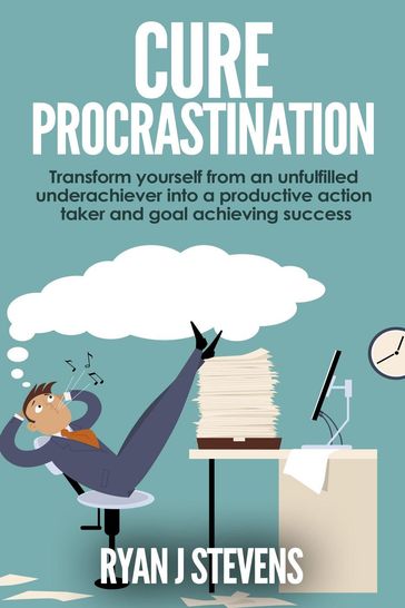 Cure Procrastination: Transform Yourself From an Unfulfilled Underachiever Into a Productive Action Taker and Goal Achieving Success - Ryan J Stevens