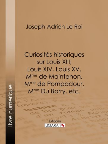 Curiosités historiques sur Louis XIII, Louis XIV, Louis XV, Mme de Maintenon, Mme de Pompadour, Mme Du Barry, etc. - Joseph-Adrien Le Roi - Ligaran