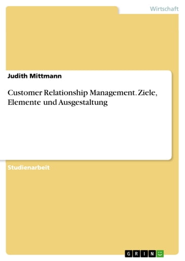 Customer Relationship Management. Ziele, Elemente und Ausgestaltung - Judith Mittmann