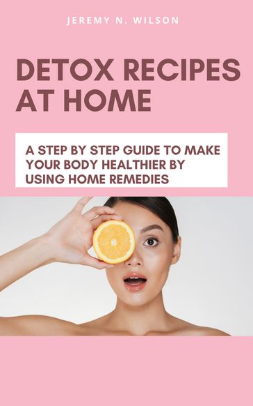 DETOX RECIPES AT HOME A STEP BY STEP GUIDE TO MAKE YOUR BODY HEALTHIER BY USING HOME REMEDIES - Jeremy N. Wilson