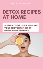 DETOX RECIPES AT HOME A STEP BY STEP GUIDE TO MAKE YOUR BODY HEALTHIER BY USING HOME REMEDIES